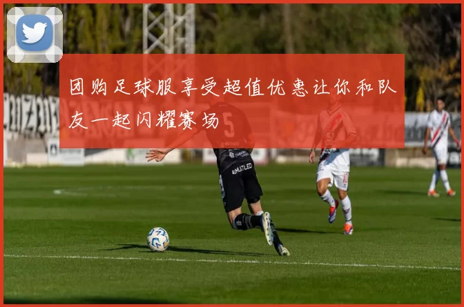 团购足球服享受超值优惠让你和队友一起闪耀赛场