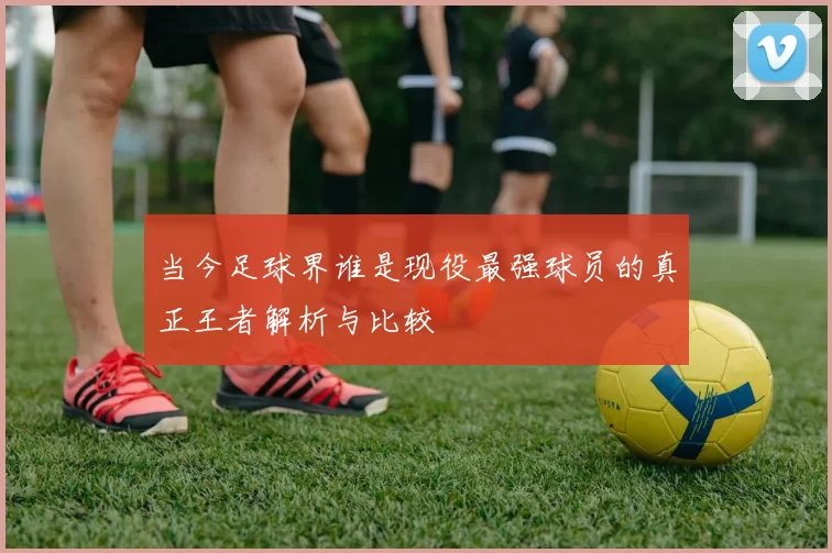 当今足球界谁是现役最强球员的真正王者解析与比较