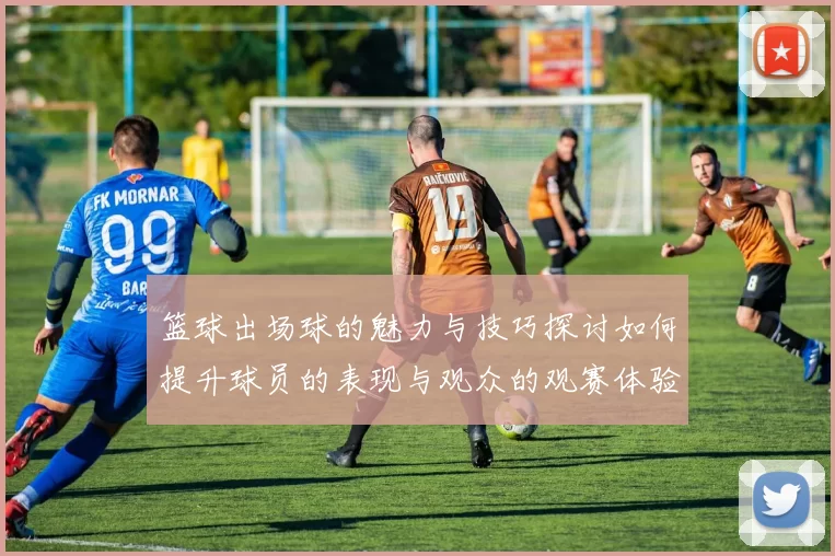 篮球出场球的魅力与技巧探讨如何提升球员的表现与观众的观赛体验