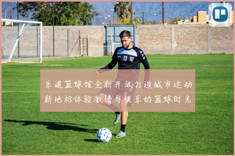 乐道篮球馆全新开放打造城市运动新地标体验激情与快乐的篮球时光
