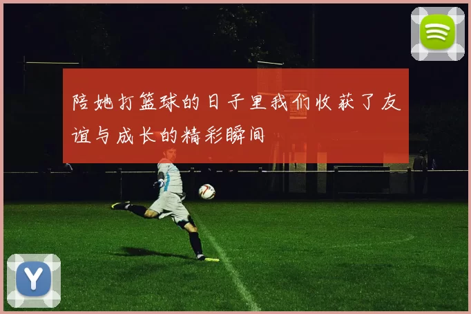 陪她打篮球的日子里我们收获了友谊与成长的精彩瞬间